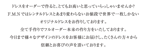 ドレスをオーダーで作ると、とてもお高いと思っていらっしゃいませんか？Ｆ．Ｍ．Ｎてではレンタルドレスとあまり変わらないお値段で世界に一枚しかないオリジナルドレスをお作りしております。全て手作りでフルオーダー本来の作り方をいたしております。今日まで様々なデザインのドレスをお客さまにお届けし、たくさんの方々から信頼とお喜びの声を頂いております。