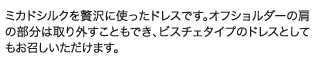 ミカドシルクを贅沢に使ったドレスです。オフショルダーの肩部分は取り外すこともでき、ビスチェタイプのドレスとしてもお召しいただけます。