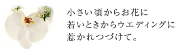 小さい頃からお花に若いときからウエディングに惹かれつづけて。