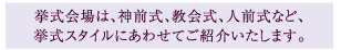 挙式会場は、神前式、教会式、人全式など、挙式スタイルにあわせてご紹介いたします。